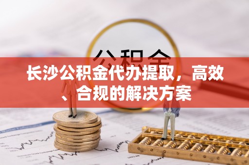 光明新区长沙公积金代办提取，高效、合规的解决方案