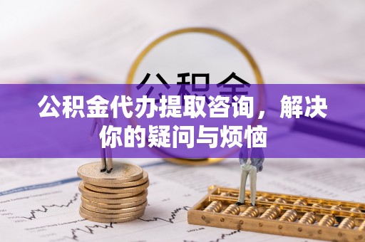 光明新区公积金代办提取咨询，解决你的疑问与烦恼