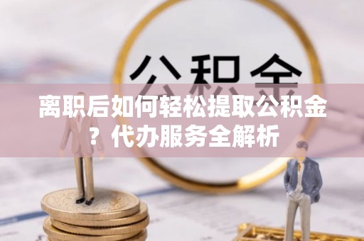 光明新区离职后如何轻松提取公积金？代办服务全解析