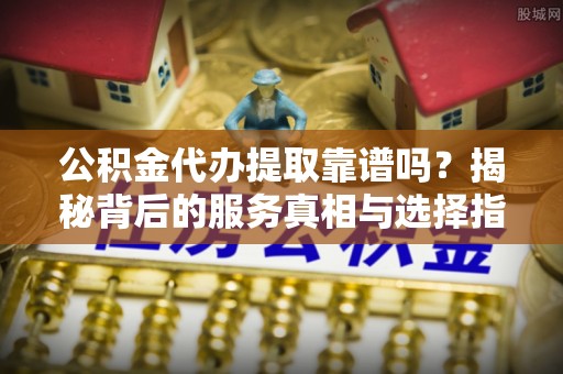 光明新区公积金代办提取靠谱吗？揭秘背后的服务真相与选择指南