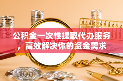 光明新区公积金一次性提取代办服务，高效解决你的资金需求