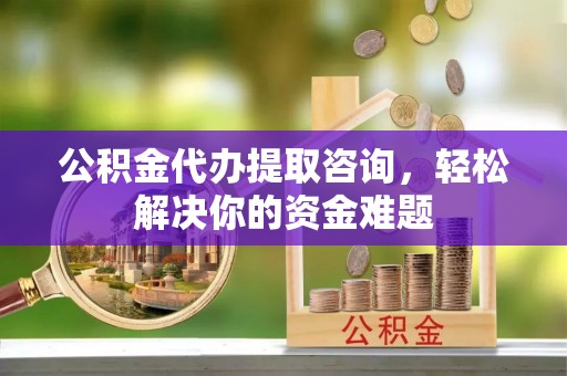 光明新区公积金代办提取咨询，轻松解决你的资金难题