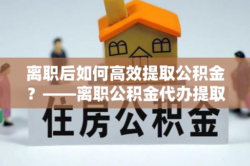 光明新区离职后如何高效提取公积金？——离职公积金代办提取全流程解析