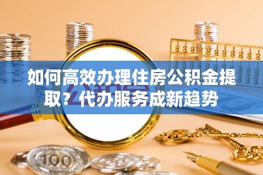 光明新区如何高效办理住房公积金提取？代办服务成新趋势