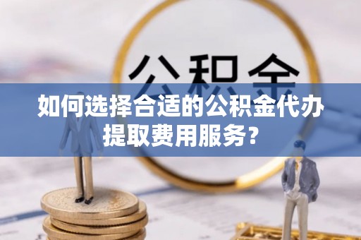 光明新区如何选择合适的公积金代办提取费用服务？
