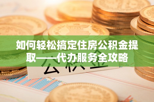 光明新区如何轻松搞定住房公积金提取——代办服务全攻略