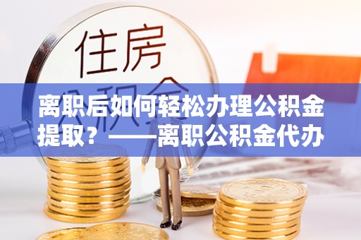 光明新区离职后如何轻松办理公积金提取？——离职公积金代办提取服务详解