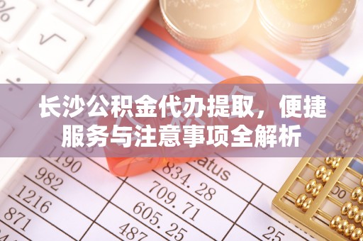 光明新区长沙公积金代办提取，便捷服务与注意事项全解析