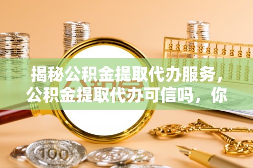 光明新区揭秘公积金提取代办服务，公积金提取代办可信吗，你需要知道的真相