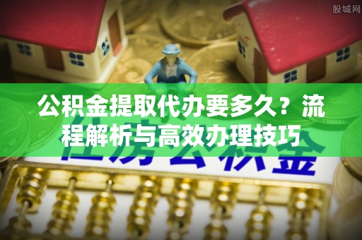光明新区公积金提取代办要多久？流程解析与高效办理技巧
