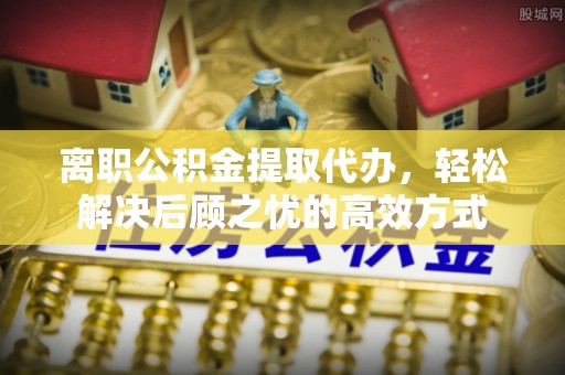 光明新区离职公积金提取代办，轻松解决后顾之忧的高效方式