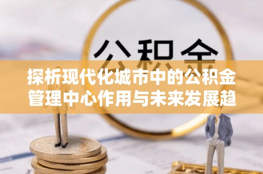 光明新区探析现代化城市中的公积金管理中心作用与未来发展趋势