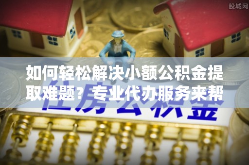 光明新区如何轻松解决小额公积金提取难题？专业代办服务来帮忙