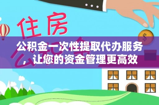 光明新区公积金一次性提取代办服务，让您的资金管理更高效