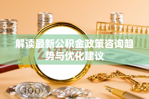 光明新区解读最新公积金政策咨询趋势与优化建议