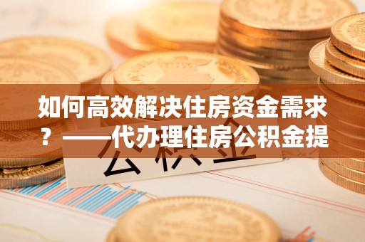 光明新区如何高效解决住房资金需求？——代办理住房公积金提取服务全解析