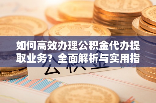 光明新区如何高效办理公积金代办提取业务？全面解析与实用指南