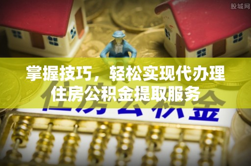 光明新区掌握技巧，轻松实现代办理住房公积金提取服务