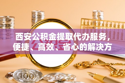 光明新区西安公积金提取代办服务，便捷、高效、省心的解决方案