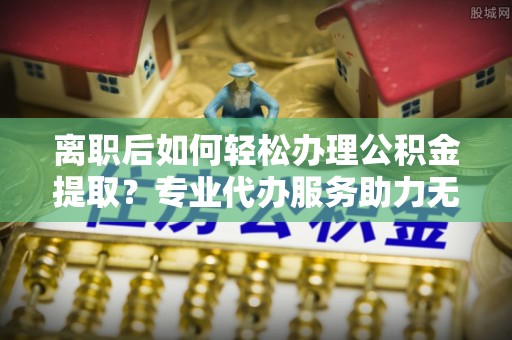 光明新区离职后如何轻松办理公积金提取？专业代办服务助力无忧
