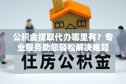 光明新区公积金提取代办哪里有？专业服务助您轻松解决难题