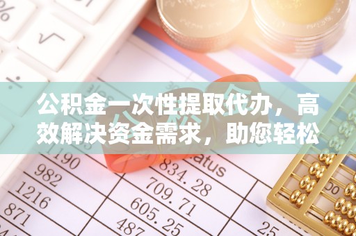 光明新区公积金一次性提取代办，高效解决资金需求，助您轻松应对生活难题