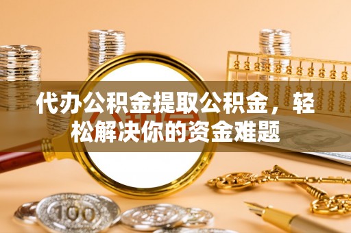 光明新区代办公积金提取公积金，轻松解决你的资金难题