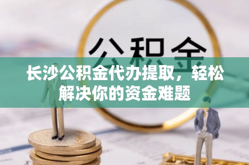 光明新区长沙公积金代办提取，轻松解决你的资金难题