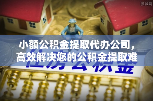 光明新区小额公积金提取代办公司，高效解决您的公积金提取难题