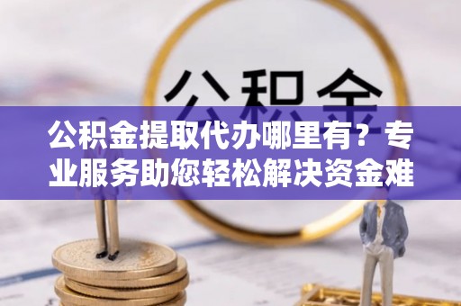 光明新区公积金提取代办哪里有？专业服务助您轻松解决资金难题