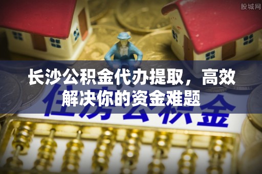 光明新区长沙公积金代办提取，高效解决你的资金难题