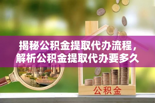 光明新区揭秘公积金提取代办流程，解析公积金提取代办要多久的真相