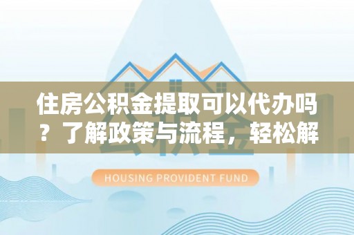 光明新区住房公积金提取可以代办吗？了解政策与流程，轻松解决你的疑问