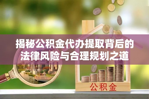 光明新区揭秘公积金代办提取背后的法律风险与合理规划之道