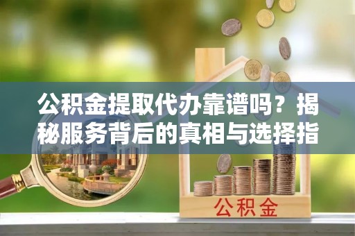 光明新区公积金提取代办靠谱吗？揭秘服务背后的真相与选择指南