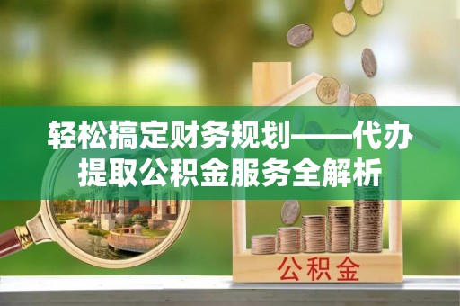 光明新区轻松搞定财务规划——代办提取公积金服务全解析