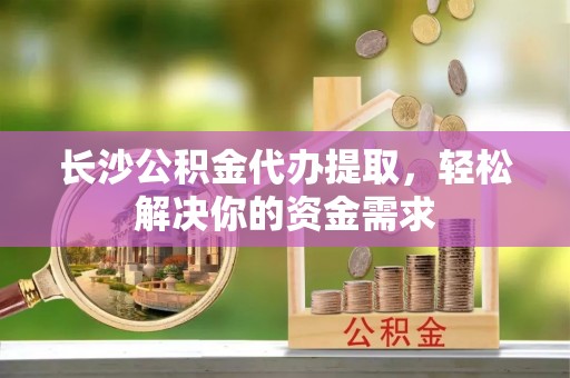 光明新区长沙公积金代办提取，轻松解决你的资金需求