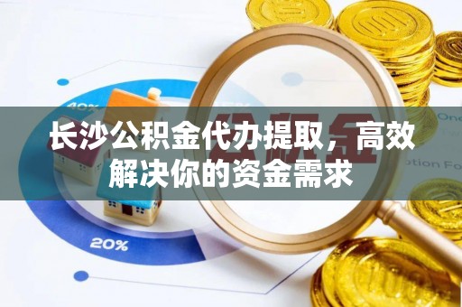 光明新区长沙公积金代办提取，高效解决你的资金需求