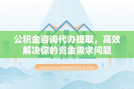 光明新区公积金咨询代办提取，高效解决你的资金需求问题