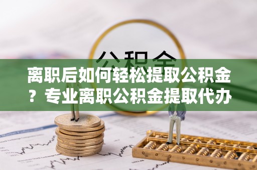 光明新区离职后如何轻松提取公积金？专业离职公积金提取代办服务指南