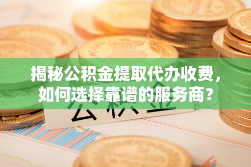 光明新区揭秘公积金提取代办收费，如何选择靠谱的服务商？