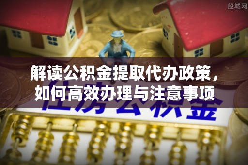 光明新区解读公积金提取代办政策，如何高效办理与注意事项