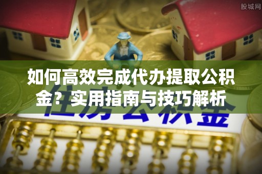 光明新区如何高效完成代办提取公积金？实用指南与技巧解析