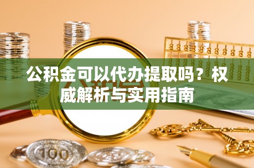 光明新区公积金可以代办提取吗？权威解析与实用指南