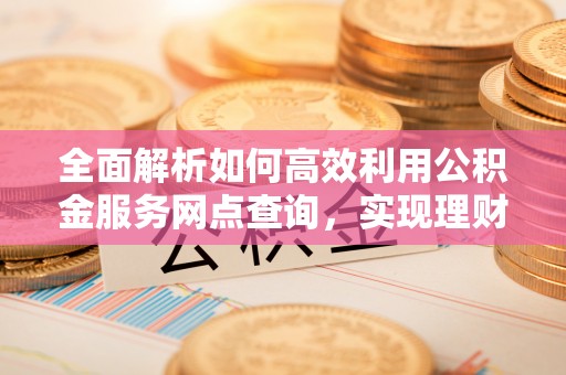 光明新区全面解析如何高效利用公积金服务网点查询，实现理财与生活优化