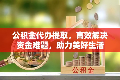 光明新区公积金代办提取，高效解决资金难题，助力美好生活