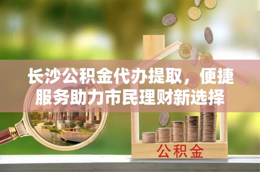 光明新区长沙公积金代办提取，便捷服务助力市民理财新选择