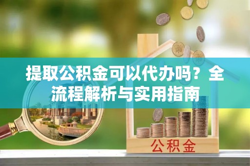 光明新区提取公积金可以代办吗？全流程解析与实用指南