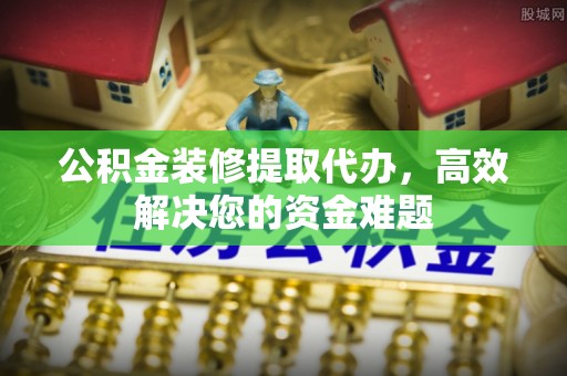 光明新区公积金装修提取代办，高效解决您的资金难题