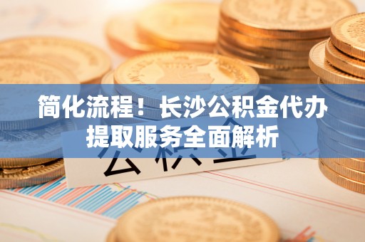 光明新区简化流程！长沙公积金代办提取服务全面解析